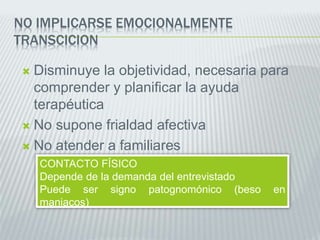 NO IMPLICARSE EMOCIONALMENTE
TRANSCICION
 Disminuye la objetividad, necesaria para
comprender y planificar la ayuda
terapéutica
 No supone frialdad afectiva
 No atender a familiares
CONTACTO FÍSICO
Depende de la demanda del entrevistado
Puede ser signo patognomónico (beso en
maniacos)
 