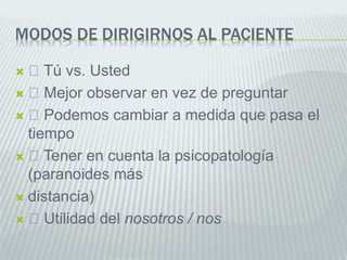 MODOS DE DIRIGIRNOS AL PACIENTE
 Tú vs. Usted
 Mejor observar en vez de preguntar
 Podemos cambiar a medida que pasa el
tiempo
 Tener en cuenta la psicopatología
(paranoides más
 distancia)
 Utilidad del nosotros / nos
 