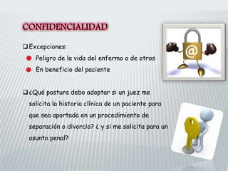 Excepciones:
Peligro de la vida del enfermo o de otros
En beneficio del paciente
¿Qué postura debo adoptar si un juez me
solicita la historia clínica de un paciente para
que sea aportada en un procedimiento de
separación o divorcio? ¿ y si me solicita para un
asunto penal?
 
