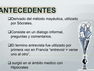 Derivado del método mayéutica, utilizado
por Sócrates.
Consiste en un dialogo informal,
preguntas y comentarios.
El termino entrevista fue utilizado por
primera vez en Francia “entrevoir = verse
uno al otro”.
 surgió en el ámbito medico con
Hipócrates
 