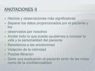 ANOTACIONES II
 Hechos y observaciones más significativas
 Separar los datos proporcionados por el paciente y
los
 observados por nosotros
 Anotar todo lo que pueda ayudarnos a conocer la
vida y la personalidad del paciente
 Resistencia a las anotaciones
 Violación de la intimidad
 Posible filtración
 Darle una explicación al paciente tanto de las notas
como de la confidencialidad
 