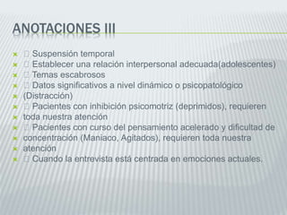 ANOTACIONES III
 Suspensión temporal
 Establecer una relación interpersonal adecuada(adolescentes)
 Temas escabrosos
 Datos significativos a nivel dinámico o psicopatológico
 (Distracción)
 Pacientes con inhibición psicomotriz (deprimidos), requieren
 toda nuestra atención
 Pacientes con curso del pensamiento acelerado y dificultad de
 concentración (Maniaco, Agitados), requieren toda nuestra
 atención
 Cuando la entrevista está centrada en emociones actuales.
 