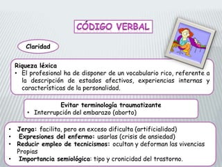 Claridad
Riqueza léxica
• El profesional ha de disponer de un vocabulario rico, referente a
la descripción de estados afectivos, experiencias internas y
características de la personalidad.
Evitar terminología traumatizante
• Interrupción del embarazo (aborto)
• Jerga: facilita, pero en exceso dificulta (artificialidad)
• Expresiones del enfermo: usarlas (crisis de ansiedad)
• Reducir empleo de tecnicismos: ocultan y deforman las vivencias
Propias
• Importancia semiológica: tipo y cronicidad del trastorno.
 