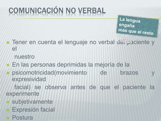 COMUNICACIÓN NO VERBAL
 Tener en cuenta el lenguaje no verbal del paciente y
el
nuestro
 En las personas deprimidas la mejoría de la
 psicomotricidad(movimiento de brazos y
expresividad
facial) se observa antes de que el paciente la
experimente
 subjetivamente
 Expresión facial
 Postura
 