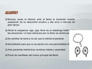  Muchas veces el silencio ante el llanto le transmite nuestra
aceptación de su descontrol emotivo y ello sirve a menudo de
gran apoyo.
 Aliviar la vergüenza: siga, siga, llorar es un desahogo habitual de
las emociones / si hace esfuerzos por no llorar se sentirá peor.
 No cambiar de tema a no ser que lo solicite el paciente.
 Normalizarlo para que no se asocie con una personalidad débil.
 Ante pacientes histriónicos combinar interés y serenidad.
 Poner de manifiesto del motivo principal del llanto
 