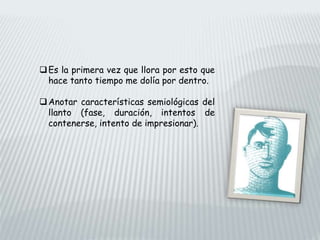 Es la primera vez que llora por esto que
hace tanto tiempo me dolía por dentro.
Anotar características semiológicas del
llanto (fase, duración, intentos de
contenerse, intento de impresionar).
 