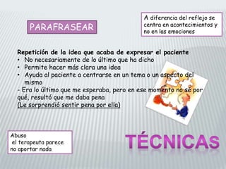 PARAFRASEAR
Repetición de la idea que acaba de expresar el paciente
• No necesariamente de lo último que ha dicho
• Permite hacer más clara una idea
• Ayuda al paciente a centrarse en un tema o un aspecto del
mismo
- Era lo último que me esperaba, pero en ese momento no sé por
qué, resultó que me daba pena
(Le sorprendió sentir pena por ella)
Abuso
el terapeuta parece
no aportar nada
A diferencia del reflejo se
centra en acontecimientos y
no en las emociones
 