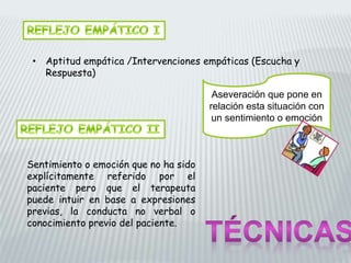 • Aptitud empática /Intervenciones empáticas (Escucha y
Respuesta)
Aseveración que pone en
relación esta situación con
un sentimiento o emoción
Sentimiento o emoción que no ha sido
explícitamente referido por el
paciente pero que el terapeuta
puede intuir en base a expresiones
previas, la conducta no verbal o
conocimiento previo del paciente.
 