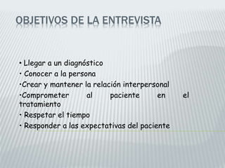 OBJETIVOS DE LA ENTREVISTA
• Llegar a un diagnóstico
• Conocer a la persona
•Crear y mantener la relación interpersonal
•Comprometer al paciente en el
tratamiento
• Respetar el tiempo
• Responder a las expectativas del paciente
 