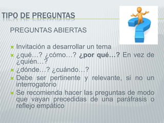 TIPO DE PREGUNTAS
PREGUNTAS ABIERTAS
 Invitación a desarrollar un tema
 ¿qué…? ¿cómo…? ¿por qué…? En vez de
¿quién…?
 ¿dónde…? ¿cuándo…?
 Debe ser pertinente y relevante, si no un
interrogatorio
 Se recomienda hacer las preguntas de modo
que vayan precedidas de una paráfrasis o
reflejo empático
 