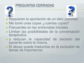 PREGUNTAS CERRADAS
 Requieren la aportación de un dato concreto
 Me tomé unas copas ¿cuántas copas?
 Frecuentes en las entrevistas iniciales
 Limitan las posibilidades de la conversación
terapéutica
 y reducen la capacidad de decisión del
paciente sobre la misma.
 El abuso puede traducirse en la exclusión de
temas de importancia
 