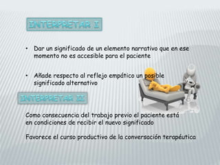 • Dar un significado de un elemento narrativo que en ese
momento no es accesible para el paciente
• Añade respecto al reflejo empático un posible
significado alternativo
Como consecuencia del trabajo previo el paciente está
en condiciones de recibir el nuevo significado
Favorece el curso productivo de la conversación terapéutica
 