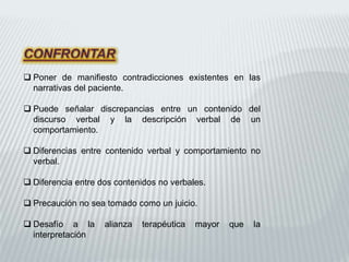  Poner de manifiesto contradicciones existentes en las
narrativas del paciente.
 Puede señalar discrepancias entre un contenido del
discurso verbal y la descripción verbal de un
comportamiento.
 Diferencias entre contenido verbal y comportamiento no
verbal.
 Diferencia entre dos contenidos no verbales.
 Precaución no sea tomado como un juicio.
 Desafío a la alianza terapéutica mayor que la
interpretación
 