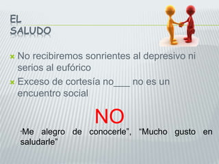 EL
SALUDO
 No recibiremos sonrientes al depresivo ni
serios al eufórico
 Exceso de cortesía no___ no es un
encuentro social
“Me alegro de conocerle”, “Mucho gusto en
saludarle”
NO
 