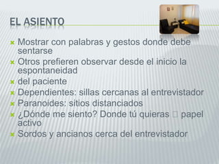 EL ASIENTO
 Mostrar con palabras y gestos donde debe
sentarse
 Otros prefieren observar desde el inicio la
espontaneidad
 del paciente
 Dependientes: sillas cercanas al entrevistador
 Paranoides: sitios distanciados
 ¿Dónde me siento? Donde tú quieras papel
activo
 Sordos y ancianos cerca del entrevistador
 