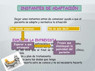 Dejar unos instantes antes de comenzar ayuda a que el
paciente se adapte y normalice la situación
• Objetivos de la entrevista y en qué consiste la misma.
• Variaciones en función del nivel cultural
• Se les dice que al final se les dará un juicio clínico,
posible
evolución y plan de tratamiento.
• Espacio para las dudas que tenga
• En la mayoría esto se conoce y no es necesario hacerlo
Por donde empiezo No se que decir
Esperar a que
arranquen
Frases que
disminuyan la
pasividad del
paciente
 