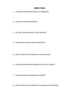 DIRECTORA
1.- ¿Cuántos años lleva laborando en la institución?
2.- ¿Cuál es su trayecto formativo?
3.- ¿En qué consiste su función como directora?
4.- ¿Qué apoyo recibe por parte del gobierno?
5.- ¿Cómo debe de ser la relación de las educadoras?
6.- ¿A parte de ser directora realiza otra función en el jardín?
7.- ¿Cómo directora que planeaciones realiza?
8.- ¿Cómo debe de ser la relación de los padres con la directora?
 