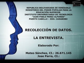 LOGO
REPUBLICA BOLIVARIANA DE VENEZUELA
MINISTERIO DEL PODER POPULAR PARA LA
EDUCACIÓN SUPERIOR
INSTITUTO UNIVERSITARIO DE TECNOLOGIA
”JUAN PABLO PEREZ ALFONSO”
PUERTO CABELLO – EDO. CARABOBO
RECOLECCIÓN DE DATOS.
LA ENTREVISTA.
Elaborado Por:
Mateo Sánchez, CI.: 26.671.145
Jose Parra, CI.:
 