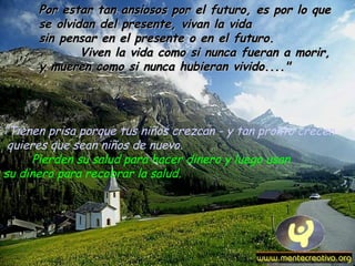 ”Tienen prisa porque tus niños crezcan - y tan pronto crecen
quieres que sean niños de nuevo.
Pierden su salud para hacer dinero y luego usan
su dinero para recobrar la salud.
Por estar tan ansiosos por el futuro, es por lo quePor estar tan ansiosos por el futuro, es por lo que
se olvidan del presente, vivan la vidase olvidan del presente, vivan la vida
sin pensar en el presente o en el futuro.sin pensar en el presente o en el futuro.
Viven la vida como si nunca fueran a morir,Viven la vida como si nunca fueran a morir,
y mueren como si nunca hubieran vivido...."y mueren como si nunca hubieran vivido...."
 