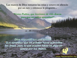 Las manos de Dios tomaron las mías y estuvo en silencio
por un rato y entonces le pregunte...
”Como Padres, que lecciones de vida deseas
para que tus niños aprendan?”
Dios respondió con una sonrisa:
”Que aprendan que no pueden hacer que todos
los ámen, pero lo que pueden hacer es dejarse
querer por los demás.
 