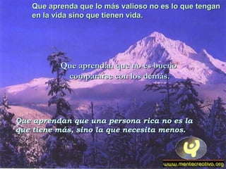 Que aprenda que lo más valioso no es lo que tenganQue aprenda que lo más valioso no es lo que tengan
en la vida sino que tienen vida.en la vida sino que tienen vida.
Que aprendan que no es buenoQue aprendan que no es bueno
compararse con los demás.compararse con los demás.
Que aprendan que una persona rica no es laQue aprendan que una persona rica no es la
que tiene más, sino la que necesita menos.que tiene más, sino la que necesita menos.
 