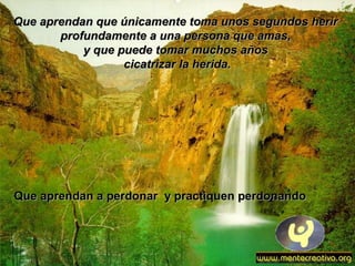 Que aprendan que únicamente toma unos segundos herirQue aprendan que únicamente toma unos segundos herir
profundamente a una persona que amas,profundamente a una persona que amas,
y que puede tomar muchos añosy que puede tomar muchos años
cicatrizar la herida.cicatrizar la herida.
Que aprendan a perdonar y practiquen perdonandoQue aprendan a perdonar y practiquen perdonando
 