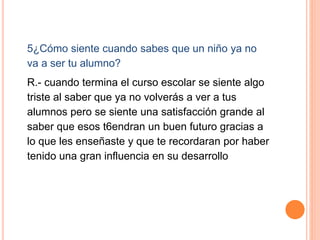 5¿Cómo siente cuando sabes que un niño ya no
va a ser tu alumno?
R.- cuando termina el curso escolar se siente algo
triste al saber que ya no volverás a ver a tus
alumnos pero se siente una satisfacción grande al
saber que esos t6endran un buen futuro gracias a
lo que les enseñaste y que te recordaran por haber
tenido una gran influencia en su desarrollo
 