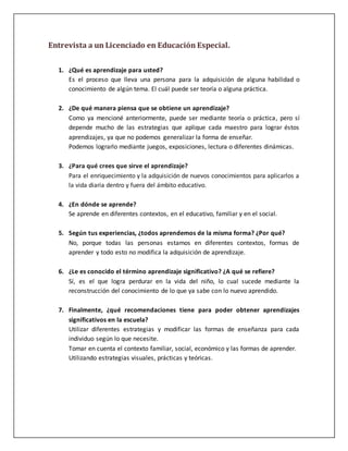 Entrevista a un Licenciado en Educación Especial.
1. ¿Qué es aprendizaje para usted?
Es el proceso que lleva una persona para la adquisición de alguna habilidad o
conocimiento de algún tema. El cuál puede ser teoría o alguna práctica.
2. ¿De qué manera piensa que se obtiene un aprendizaje?
Como ya mencioné anteriormente, puede ser mediante teoría o práctica, pero sí
depende mucho de las estrategias que aplique cada maestro para lograr éstos
aprendizajes, ya que no podemos generalizar la forma de enseñar.
Podemos lograrlo mediante juegos, exposiciones, lectura o diferentes dinámicas.
3. ¿Para qué crees que sirve el aprendizaje?
Para el enriquecimiento y la adquisición de nuevos conocimientos para aplicarlos a
la vida diaria dentro y fuera del ámbito educativo.
4. ¿En dónde se aprende?
Se aprende en diferentes contextos, en el educativo, familiar y en el social.
5. Según tus experiencias, ¿todos aprendemos de la misma forma? ¿Por qué?
No, porque todas las personas estamos en diferentes contextos, formas de
aprender y todo esto no modifica la adquisición de aprendizaje.
6. ¿Le es conocido el término aprendizaje significativo? ¿A qué se refiere?
Sí, es el que logra perdurar en la vida del niño, lo cual sucede mediante la
reconstrucción del conocimiento de lo que ya sabe con lo nuevo aprendido.
7. Finalmente, ¿qué recomendaciones tiene para poder obtener aprendizajes
significativos en la escuela?
Utilizar diferentes estrategias y modificar las formas de enseñanza para cada
individuo según lo que necesite.
Tomar en cuenta el contexto familiar, social, económico y las formas de aprender.
Utilizando estrategias visuales, prácticas y teóricas.
 