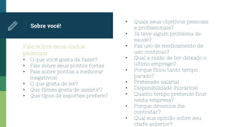 Fale sobre seus dados
pessoais
• O que você gosta de fazer?
• Fale sobre seus pontos fortes
• Fale sobre pontos a melhorar
(negativos)
• O que gosta de ler?
• Que filmes gosta de assistir?
• Que tipos de esportes prefere?
Sobre você!
• Quais seus objetivos pessoais
e profissionais?
• Já teve algum problema de
saude?
• Faz uso de medicamento de
uso continuo?
• Qual a razão de ter deixado o
ultimo emprego?
• Porque ficou tanto tempo
parado?
• Pretensão salarial
• Disponibilidade (horários)
• Quanto tempo pretende ficar
nesta empresa?
• Porque devemos lhe
contratar?
• Qual sua opinião sobre seu
chefe anterior?
 
