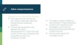 Exemplos de situações vividas
• Fale algo de bom que fez no
seu ultimo emprego. Algo que
tenha trazido resultado
positivo.
• Já teve que trabalhar com
alguém de dificil
relacionamento? Como era prá
você? Já teve que trabalhar em
situações em que era
criticado? Conte.
Sobre comportamentos
• Consegue realiar trabalhos
sob pressão? Traga exemplos.
• Já teve que trabalhar com
entregas a curto prazo?
• Quais decisões mais dificeis
você já tomou?
• Porque está saindo do
emprego atual?
 