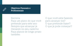 Escreva
Faça um plano do que você
pretende para este ano
Sempre que alcançar já
riscando no seu caderno
Faça planos de longo prazo
também
Objetivos Pessoais e
Profissionais
O que você está fazendo
para alcançá-los?
O que pretende fazer?
O que já pode começar?
 