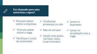 Fui chamado para uma
entrevista e agora?
 Procure saber
sobre a empresa
 Procure saber
sobre a vaga
 Verifique o Local
da entrevista
 Confirmar
presença ou não
 Não se atrasar
 Anote com quem
vai falar, data,
local e horário
 Levar cv
impresso
 Levar cv
atualizado com a
vaga
 