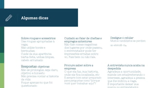 Algumas dicas
Sobre roupas e acessórios
Use roupas apropriadas à
vaga;
Não utilize bonés e
bermudas;
Cuide da sua aparência:
barba feita, unhas limpas,
cabelo arrumado
Cuidado ao falar de chefias e
empregos anteriores
Não fale coisas negativas
dos lugares por onde passou,
o entrevistador pode ter
impressões erradas sobre
vc. Fale bem ou não fale.
Desligue o celular
Muitos candidatos se perdem
ao atendê-lo.
Respostas objetivas
Não se prolongue, seja claro,
objetivo e honesto
Não precisa contar a historia
da vida
Foque apenas no que foi
questionado
Procure saber sobre a
empresa
O que ela faz, sua historia,
onde ela fica localizada, etc
É sempre bom estar preparado
para perguntas como “porque
você quer trabalhar aqui”?
A entrevista nunca acaba na
despedida
Agradeça a oportunidade,
mande um emailreiterando o
interesse, agradeça a pessoa
que lhe indicou a vaga.
É importante deixar sua
 