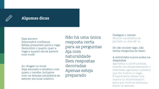 Algumas dicas
Seja sincero
Demonstre confiança
Esteja preparado para a vaga
Demontre o quanto quer a
vaga e quanto ela se parece
com você!
Não há uma única
resposta certa
para as perguntas
Aja com
naturalidade
Sem respostas
decoradas
Apenas esteja
preparado
Desligue o celular
Muitos candidatos se
perdem ao atendê-lo.
Se não souber algo, não
tenha vergonha de dizer.
Ao chegar no local:
Seja educado e simático com
quem o recebe, inclusive
com os demais candidatos se
estiver em local coletivo.
A entrevista nunca acaba na
despedida
Agradeça a oportunidade,
mande um emailreiterando o
interesse, agradeça a pessoa
que lhe indicou a vaga.
É importante deixar sua
marca no entrevistador,
para que você se destaque
entre os demais.
 