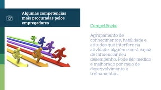 Algumas competências
mais procuradas pelos
empregadores
Competência:
Agrupamento de
conhecimentos, habilidade e
atitudes que interfere na
atividade alguém e será capaz
de influenciar seu
desempenho. Pode ser medido
e melhorado por meio de
desenvolvimento e
treinamentos.
 