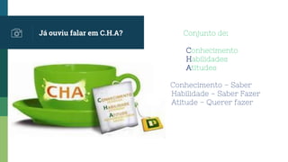 Conjunto de:
Conhecimento
Habilidades
At Atitudes
C Conhecimento – Saber
Habilidade – Saber Fazer
Atitude – Querer fazer
Já ouviu falar em C.H.A?
 