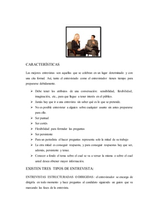 CARACTERÍSTICAS
Las mejores entrevistas son aquellas que se celebran en un lugar determinado y con
una cita formal. Así, tanto el entrevistado como el entrevistador tienen tiempo para
prepararse debidamente.
 Debe tener los atributos de una conversación: sensibilidad, flexibilidad,
imaginación, etc., para que llegue a tener interés en el público.
 Jamás hay que ir a una entrevista sin saber qué es lo que se pretende.
 No es posible entrevistar a alguien sobre cualquier asunto sin antes prepararse
para ello.
 Ser puntual
 Ser cortés
 Flexibilidad para formular las preguntas
 Ser persistente
 Para un periodista el hacer preguntas representa solo la mitad de su trabajo
 La otra mitad es conseguir respuesta, y para conseguir respuestas hay que ser,
además, persistente y tenaz.
 Conocer a fondo el tema sobre el cual se va a versar la misma o sobre el cual
usted desea obtener mayor información.
EXISTEN TRES TIPOS DE ENTREVISTA:
ENTREVISTAS ESTRUCTURADAS O DIRIGIDAS: el entrevistador se encarga de
dirigirla en todo momento y hace preguntas al candidato siguiendo un guion que va
marcando las fases de la entrevista.
 