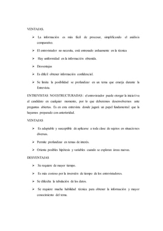 VENTAJAS.
 La información es más fácil de procesar, simplificando el análisis
comparativo.
 El entrevistador no necesita, está entrenado arduamente en la técnica
 Hay uniformidad en la información obtenida.
 Desventajas
 Es difícil obtener información confidencial.
 Se limita la posibilidad se profundizar en un tema que emerja durante la
Entrevista.
ENTREVISTAS NO ESTRUCTURADAS: el entrevistador puede otorgar la iniciativa
al candidato en cualquier momento, por lo que deberemos desenvolvernos ante
preguntas abiertas. Es en esta entrevista donde jugará un papel fundamental que la
hayamos preparado con anterioridad.
VENTAJAS
 Es adaptable y susceptible de aplicarse a toda clase de sujetos en situaciones
diversas.
 Permite profundizar en temas de interés.
 Orienta posibles hipótesis y variables cuando se exploran áreas nuevas.
DESVENTAJAS
 Se requiere de mayor tiempo.
 Es más costoso por la inversión de tiempo de los entrevistadores.
 Se dificulta la tabulación de los datos.
 Se requiere mucha habilidad técnica para obtener la información y mayor
conocimiento del tema.
 