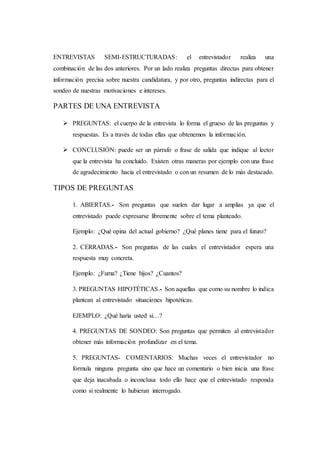 ENTREVISTAS SEMI-ESTRUCTURADAS: el entrevistador realiza una
combinación de las dos anteriores. Por un lado realiza preguntas directas para obtener
información precisa sobre nuestra candidatura, y por otro, preguntas indirectas para el
sondeo de nuestras motivaciones e intereses.
PARTES DE UNA ENTREVISTA
 PREGUNTAS: el cuerpo de la entrevista lo forma el grueso de las preguntas y
respuestas. Es a través de todas ellas que obtenemos la información.
 CONCLUSIÓN: puede ser un párrafo o frase de salida que indique al lector
que la entrevista ha concluido. Existen otras maneras por ejemplo con una frase
de agradecimiento hacia el entrevistado o con un resumen de lo más destacado.
TIPOS DE PREGUNTAS
1. ABIERTAS.- Son preguntas que suelen dar lugar a amplias ya que el
entrevistado puede expresarse libremente sobre el tema planteado.
Ejemplo: ¿Qué opina del actual gobierno? ¿Qué planes tiene para el futuro?
2. CERRADAS.- Son preguntas de las cuales el entrevistador espera una
respuesta muy concreta.
Ejemplo: ¿Fuma? ¿Tiene hijos? ¿Cuantos?
3. PREGUNTAS HIPOTÉTICAS.- Son aquellas que como su nombre lo indica
plantean al entrevistado situaciones hipotéticas.
EJEMPLO: ¿Qué haría usted si…?
4. PREGUNTAS DE SONDEO: Son preguntas que permiten al entrevistador
obtener más información profundizar en el tema.
5. PREGUNTAS- COMENTARIOS: Muchas veces el entrevistador no
formula ninguna pregunta sino que hace un comentario o bien inicia una frase
que deja inacabada o inconclusa todo ello hace que el entrevistado responda
como si realmente lo hubieran interrogado.
 