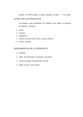 Ejemplo: En 1990 se publica su primera antología de relatos…. Y en el futuro
ACERCA DE LAS PREGUNTAS
Las preguntas varían dependiendo del contenido de las mismas, se presentan
las siguientes variaciones:
 Hechos
 Creencias
 Sentimientos
 Normas de acción (criterio ético y criterio práctico)
 Pasado o presente.
HERRAMIENTAS DE LA ENTREVISTA
 Grabadora
 Diario del entrevistador (comentarios personales)
 Libreta de campo (acontecimientos del día)
 Libreta de citas o notas teóricas
 