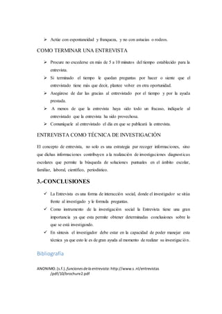  Actúe con espontaneidad y franqueza, y no con astucias o rodeos.
COMO TERMINAR UNA ENTREVISTA
 Procure no excederse en más de 5 a 10 minutos del tiempo establecido para la
entrevista.
 Si terminado el tiempo le quedan preguntas por hacer o siente que el
entrevistado tiene más que decir, plantee volver en otra oportunidad.
 Asegúrese de dar las gracias al entrevistado por el tiempo y por la ayuda
prestada.
 A menos de que la entrevista haya sido todo un fracaso, indíquele al
entrevistado que la entrevista ha sido provechosa.
 Comuníquele al entrevistado el día en que se publicará la entrevista.
ENTREVISTA COMO TÉCNICA DE INVESTIGACIÓN
El concepto de entrevista, no solo es una estrategia par recoger informaciones, sino
que dichas informaciones contribuyen a la realización de investigaciones diagnosticas
escolares que permite la búsqueda de soluciones puntuales en el ámbito escolar,
familiar, laboral, científico, periodístico.
3.-CONCLUSIONES
 La Entrevista es una forma de interacción social, donde el investigador se sitúa
frente al investigado y le formula preguntas.
 Como instrumento de la investigación social la Entrevista tiene una gran
importancia ya que esta permite obtener determinadas conclusiones sobre lo
que se está investigando.
 En síntesis el investigador debe estar en la capacidad de poder manejar esta
técnica ya que esto le es de gran ayuda al momento de realizar su investigación.
Bibliografía
ANONIMO.(s.f.). funcionesdela entrevista:http://www.s.nl/entrevistas
/pdf/10/brochure2.pdf
 