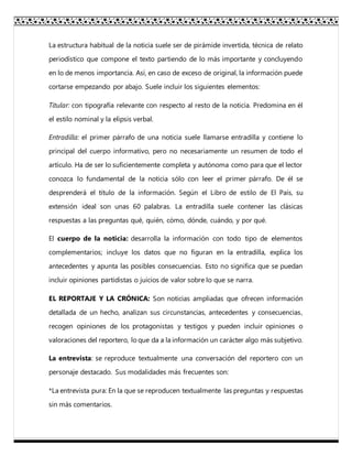 La estructura habitual de la noticia suele ser de pirámide invertida, técnica de relato
periodístico que compone el texto partiendo de lo más importante y concluyendo
en lo de menos importancia. Así, en caso de exceso de original, la información puede
cortarse empezando por abajo. Suele incluir los siguientes elementos:
Titular: con tipografía relevante con respecto al resto de la noticia. Predomina en él
el estilo nominal y la elipsis verbal.
Entradilla: el primer párrafo de una noticia suele llamarse entradilla y contiene lo
principal del cuerpo informativo, pero no necesariamente un resumen de todo el
artículo. Ha de ser lo suficientemente completa y autónoma como para que el lector
conozca lo fundamental de la noticia sólo con leer el primer párrafo. De él se
desprenderá el título de la información. Según el Libro de estilo de El País, su
extensión ideal son unas 60 palabras. La entradilla suele contener las clásicas
respuestas a las preguntas qué, quién, cómo, dónde, cuándo, y por qué.
El cuerpo de la noticia: desarrolla la información con todo tipo de elementos
complementarios; incluye los datos que no figuran en la entradilla, explica los
antecedentes y apunta las posibles consecuencias. Esto no significa que se puedan
incluir opiniones partidistas o juicios de valor sobre lo que se narra.
EL REPORTAJE Y LA CRÓNICA: Son noticias ampliadas que ofrecen información
detallada de un hecho, analizan sus circunstancias, antecedentes y consecuencias,
recogen opiniones de los protagonistas y testigos y pueden incluir opiniones o
valoraciones del reportero, lo que da a la información un carácter algo más subjetivo.
La entrevista: se reproduce textualmente una conversación del reportero con un
personaje destacado. Sus modalidades más frecuentes son:
*La entrevista pura: En la que se reproducen textualmente las preguntas y respuestas
sin más comentarios.
 