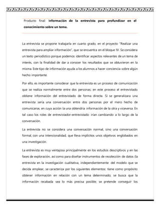 Producto final: Información de la entrevista para profundizar en el
conocimiento sobre un tema.
La entrevista se propone trabajarla en cuarto grado, en el proyecto “Realizar una
entrevista para ampliar información”, que se encuentra en el bloque IV. Se considera
un texto periodístico porque podemos identificar aspectos relevantes de un tema de
interés, con la finalidad de dar a conocer los resultados que se obtuvieron en la
misma. Este tipo de información ayuda a los alumnos a hacer conciencia sobre algún
hecho importante.
Por ello, es importante considerar que la entrevista es un proceso de comunicación
que se realiza normalmente entre dos personas; en este proceso el entrevistado
obtiene información del entrevistado de forma directa. Si se generalizara una
entrevista sería una conversación entre dos personas por el mero hecho de
comunicarse, en cuya acción la una obtendría información de la otra y viceversa. En
tal caso los roles de entrevistador-entrevistado irían cambiando a lo largo de la
conversación.
La entrevista no se considera una conversación normal, sino una conversación
formal, con una intencionalidad, que lleva implícitos unos objetivos englobados en
una investigación.
La entrevista es muy ventajosa principalmente en los estudios descriptivos y en las
fases de exploración, así como para diseñar instrumentos de recolección de datos (la
entrevista en la investigación cualitativa, independientemente del modelo que se
decida emplear, se caracteriza por los siguientes elementos: tiene como propósito
obtener información en relación con un tema determinado; se busca que la
información recabada sea lo más precisa posible; se pretende conseguir los
 