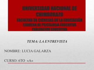 UNIVERSIDAD NACIONAL DE
CHIMBORAZO
FACULTAD DE CIENCIAS DE LA EDUCACIÓN
CARRERA DE PSICOLOGIA EDUCATIVA
EVALUACION EDUCATIVA
TEMA: LA ENTREVISTA
NOMBRE: LUCIA GALARZA
CURSO: 6TO «A»
 