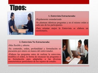 Tipos:
1. Entrevista Estructurada:
-Rígidamente estandarizada
-Se plantean idénticas preguntas y en el mismo orden a
cada uno de los participantes
-Para orientar mejor la Entrevista se elabora un
cuestionario,
2. Entrevista No Estructurada:
-Más flexible y abierta.
-Su contenido, orden, profundidad y formulación se
encuentra por entero en manos del entrevistador.
-Elabora las preguntas antes de realizar la entrevista,
modifica el orden, la forma de encauzar las preguntas o
su formulación para adaptarlas a las diversas
características particulares de los sujetos de estudio.
 