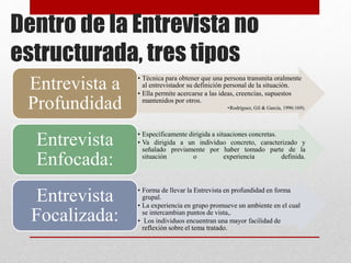 Dentro de la Entrevista no
estructurada, tres tipos
• Técnica para obtener que una persona transmita oralmente
al entrevistador su definición personal de la situación.
• Ella permite acercarse a las ideas, creencias, supuestos
mantenidos por otros.
•Rodríguez, Gil & García, 1996:169).
Entrevista a
Profundidad
• Específicamente dirigida a situaciones concretas.
• Va dirigida a un individuo concreto, caracterizado y
señalado previamente por haber tomado parte de la
situación o experiencia definida.
Entrevista
Enfocada:
• Forma de llevar la Entrevista en profundidad en forma
grupal.
• La experiencia en grupo promueve un ambiente en el cual
se intercambian puntos de vista,.
• Los individuos encuentran una mayor facilidad de
reflexión sobre el tema tratado.
Entrevista
Focalizada:
 