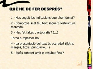 Què he de fer després?
1.- Has seguit les indicacions que t’han donat?
2.- Comprova si el teu text segueix l’estructura
marcada.
3.- Has fet faltes d’ortografia? (...)
Torna a repassar-ho.
4.- La presentació del text és acurada? (lletra,
marges, títols, puntuació,...)
5.- Estàs content amb el resultat final?
 