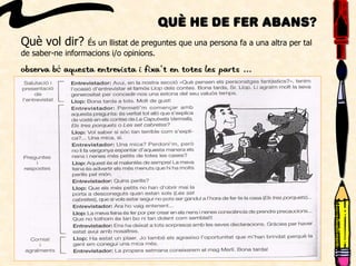 Què he de fer abans?
Què vol dir? És un llistat de preguntes que una persona fa a una altra per tal
de saber-ne informacions i/o opinions.
Observa bé aquesta entrevista i fixa’t en totes les parts ...
 