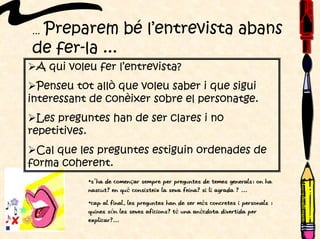 ... Preparem bé l’entrevista abans
de fer-la ...
A qui voleu fer l’entrevista?
Penseu tot allò que voleu saber i que sigui
interessant de conèixer sobre el personatge.
Les preguntes han de ser clares i no
repetitives.
Cal que les preguntes estiguin ordenades de
forma coherent.
•S’ha de començar sempre per preguntes de temes generals: on ha
nascut? En què consisteix la seva feina? Si li agrada ? ...
•Cap al final, les preguntes han de ser més concretes i personals :
quines són les seves aficions? Té una anècdota divertida per
explicar?...
 