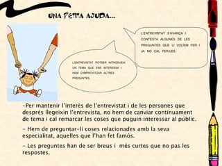 UNA PETITA AJUDA...
L’ENTREVISTAT POTSER INTRODUEIX
UN TEMA QUE ENS INTERESSA I
HEM D’IMPROVITZAR ALTRES
PREGUNTES.
L’ENTREVISTAT S’AVANÇA I
CONTESTA ALGUNES DE LES
PREGUNTES QUE LI VOLÍEM FER I
JA NO CAL FER-LES.
-Per mantenir l’interès de l’entrevistat i de les persones que
després llegeixin l’entrevista, no hem de canviar contínuament
de tema i cal remarcar les coses que puguin interessar al públic.
- Hem de preguntar-li coses relacionades amb la seva
especialitat, aquelles que l’han fet famós.
- Les preguntes han de ser breus i més curtes que no pas les
respostes.
 